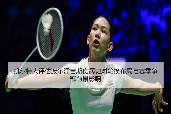 凯尔特人评估波尔津吉斯伤病史对轮换布局与赛季争冠前景影响
