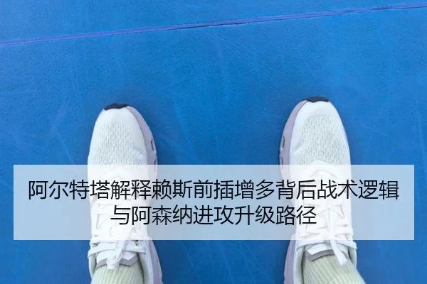 阿尔特塔解释赖斯前插增多背后战术逻辑与阿森纳进攻升级路径