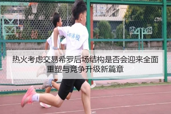 热火考虑交易希罗后场结构是否会迎来全面重塑与竞争升级新篇章