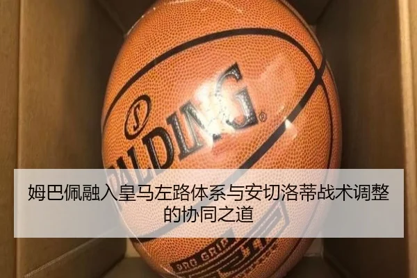 姆巴佩融入皇马左路体系与安切洛蒂战术调整的协同之道